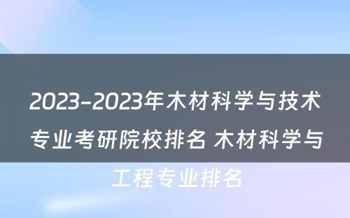 2023-2023年木材科学与技术专业考研院校排名 木材科学与工程专业排名