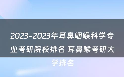 2023-2023年耳鼻咽喉科学专业考研院校排名 耳鼻喉考研大学排名