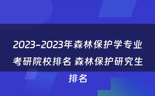 2023-2023年森林保护学专业考研院校排名 森林保护研究生排名