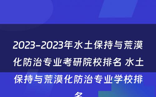 2023-2023年水土保持与荒漠化防治专业考研院校排名 水土保持与荒漠化防治专业学校排名