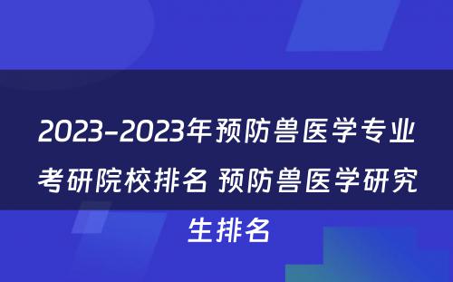 2023-2023年预防兽医学专业考研院校排名 预防兽医学研究生排名