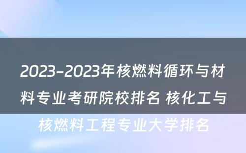 2023-2023年核燃料循环与材料专业考研院校排名 核化工与核燃料工程专业大学排名