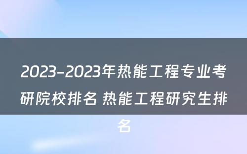 2023-2023年热能工程专业考研院校排名 热能工程研究生排名