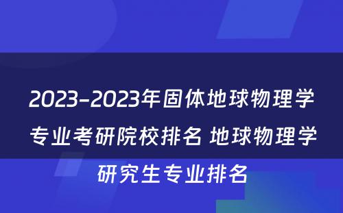 2023-2023年固体地球物理学专业考研院校排名 地球物理学研究生专业排名