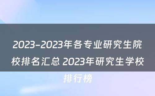 2023-2023年各专业研究生院校排名汇总 2023年研究生学校排行榜