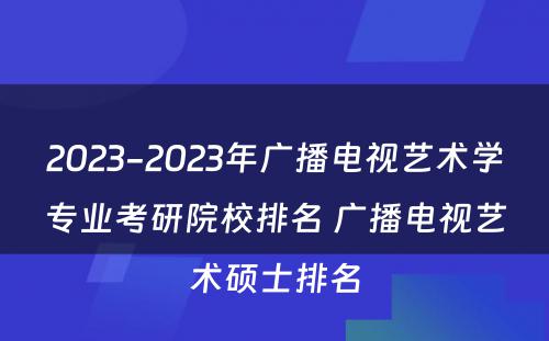 2023-2023年广播电视艺术学专业考研院校排名 广播电视艺术硕士排名