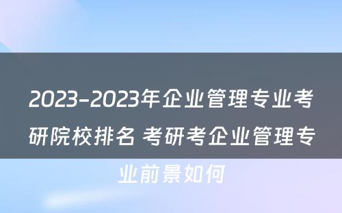 2023-2023年企业管理专业考研院校排名 考研考企业管理专业前景如何