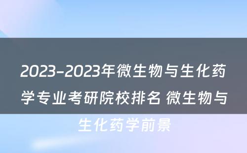 2023-2023年微生物与生化药学专业考研院校排名 微生物与生化药学前景