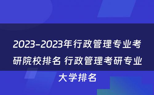 2023-2023年行政管理专业考研院校排名 行政管理考研专业大学排名