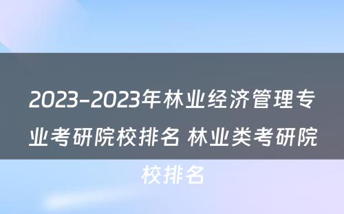 2023-2023年林业经济管理专业考研院校排名 林业类考研院校排名