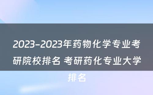 2023-2023年药物化学专业考研院校排名 考研药化专业大学排名