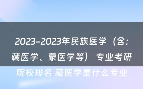 2023-2023年民族医学（含：藏医学、蒙医学等） 专业考研院校排名 藏医学是什么专业