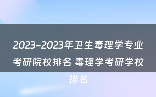 2023-2023年卫生毒理学专业考研院校排名 毒理学考研学校排名