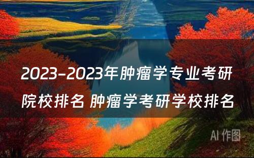 2023-2023年肿瘤学专业考研院校排名 肿瘤学考研学校排名