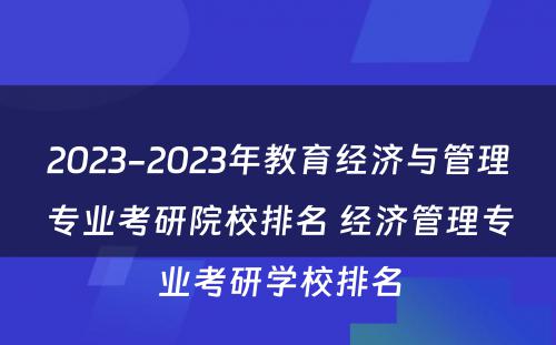 2023-2023年教育经济与管理专业考研院校排名 经济管理专业考研学校排名