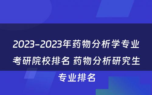 2023-2023年药物分析学专业考研院校排名 药物分析研究生专业排名