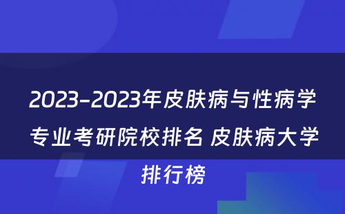 2023-2023年皮肤病与性病学专业考研院校排名 皮肤病大学排行榜