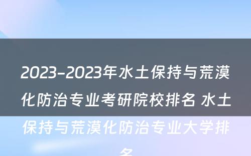 2023-2023年水土保持与荒漠化防治专业考研院校排名 水土保持与荒漠化防治专业大学排名