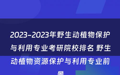 2023-2023年野生动植物保护与利用专业考研院校排名 野生动植物资源保护与利用专业前景