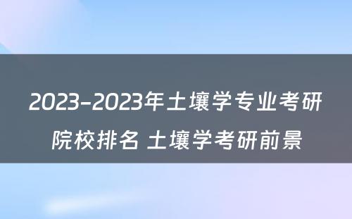 2023-2023年土壤学专业考研院校排名 土壤学考研前景