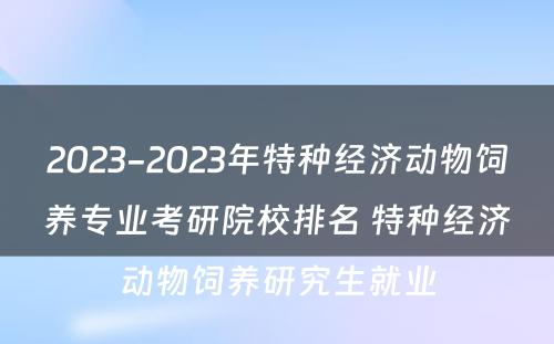 2023-2023年特种经济动物饲养专业考研院校排名 特种经济动物饲养研究生就业