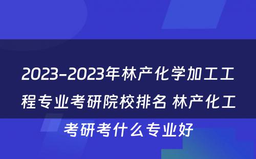 2023-2023年林产化学加工工程专业考研院校排名 林产化工考研考什么专业好