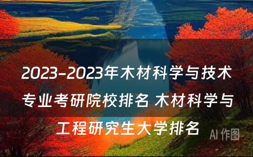 2023-2023年木材科学与技术专业考研院校排名 木材科学与工程研究生大学排名