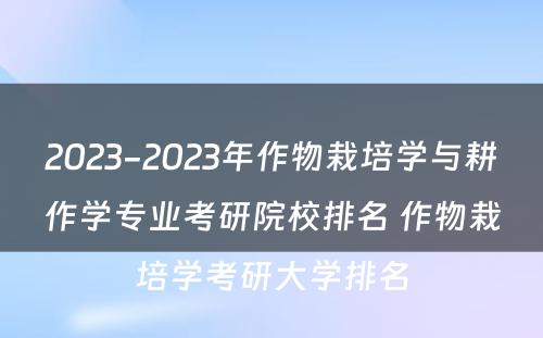 2023-2023年作物栽培学与耕作学专业考研院校排名 作物栽培学考研大学排名