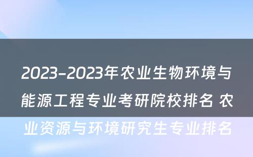 2023-2023年农业生物环境与能源工程专业考研院校排名 农业资源与环境研究生专业排名