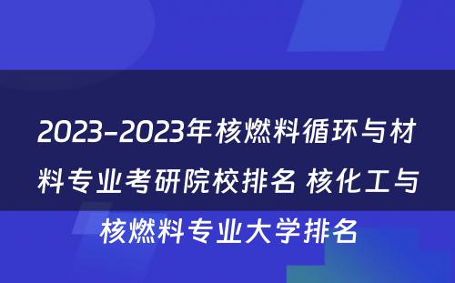 2023-2023年核燃料循环与材料专业考研院校排名 核化工与核燃料专业大学排名