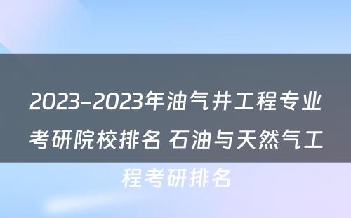 2023-2023年油气井工程专业考研院校排名 石油与天然气工程考研排名