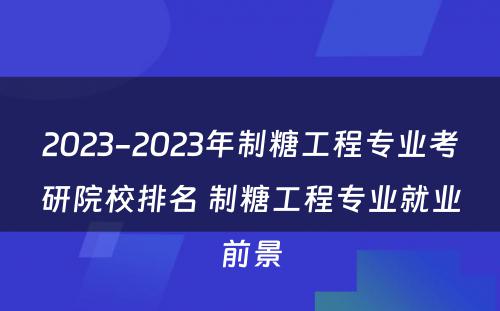 2023-2023年制糖工程专业考研院校排名 制糖工程专业就业前景