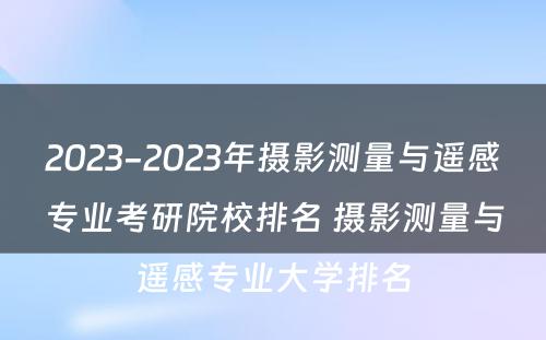 2023-2023年摄影测量与遥感专业考研院校排名 摄影测量与遥感专业大学排名