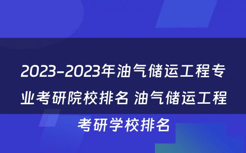 2023-2023年油气储运工程专业考研院校排名 油气储运工程考研学校排名