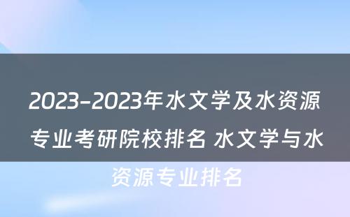 2023-2023年水文学及水资源专业考研院校排名 水文学与水资源专业排名