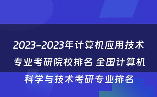 2023-2023年计算机应用技术专业考研院校排名 全国计算机科学与技术考研专业排名