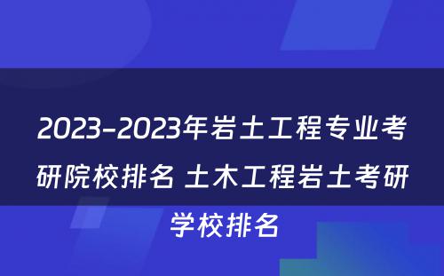 2023-2023年岩土工程专业考研院校排名 土木工程岩土考研学校排名