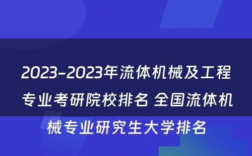 2023-2023年流体机械及工程专业考研院校排名 全国流体机械专业研究生大学排名