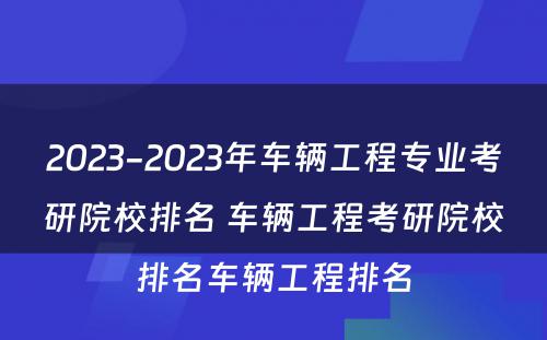 2023-2023年车辆工程专业考研院校排名 车辆工程考研院校排名车辆工程排名