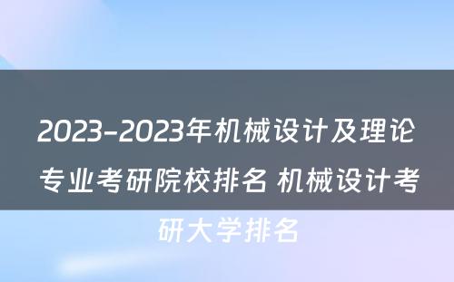 2023-2023年机械设计及理论专业考研院校排名 机械设计考研大学排名