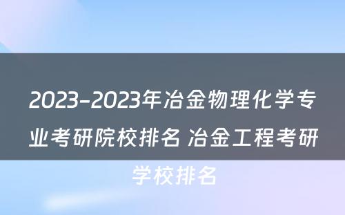 2023-2023年冶金物理化学专业考研院校排名 冶金工程考研学校排名