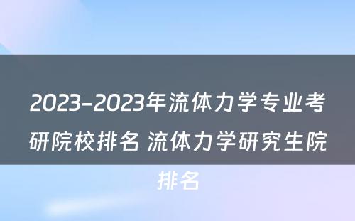 2023-2023年流体力学专业考研院校排名 流体力学研究生院排名