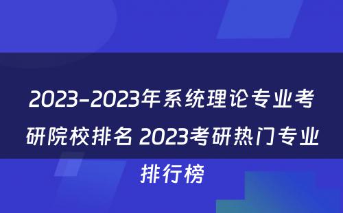 2023-2023年系统理论专业考研院校排名 2023考研热门专业排行榜