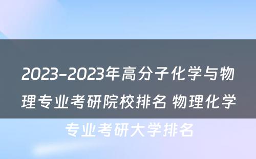 2023-2023年高分子化学与物理专业考研院校排名 物理化学专业考研大学排名