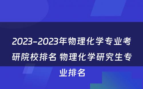 2023-2023年物理化学专业考研院校排名 物理化学研究生专业排名