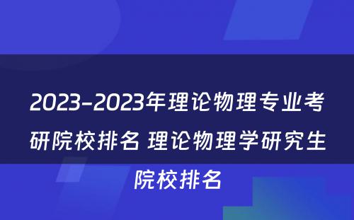 2023-2023年理论物理专业考研院校排名 理论物理学研究生院校排名