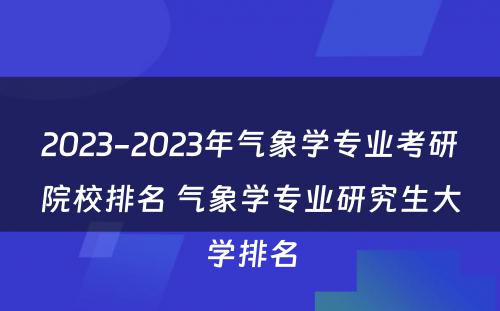 2023-2023年气象学专业考研院校排名 气象学专业研究生大学排名