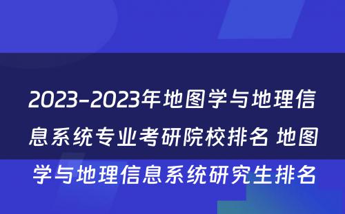 2023-2023年地图学与地理信息系统专业考研院校排名 地图学与地理信息系统研究生排名