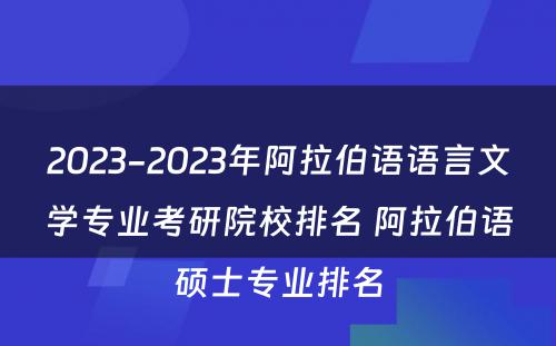 2023-2023年阿拉伯语语言文学专业考研院校排名 阿拉伯语硕士专业排名