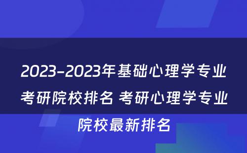 2023-2023年基础心理学专业考研院校排名 考研心理学专业院校最新排名